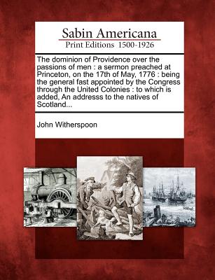 The Dominion of Providence Over the Passions of Men: A Sermon Preached at Princeton, on the 17th of May, 1776: Being the General Fast Appointed by the - John Witherspoon