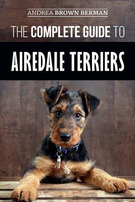 The Complete Guide to Airedale Terriers: Choosing, Training, Feeding, and Loving your new Airedale Terrier Puppy - Andrea Berman