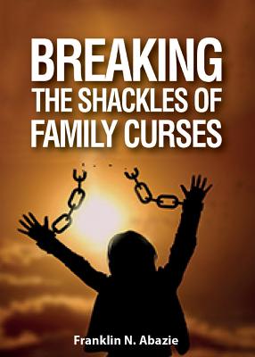 Breaking the Shackles of Family Curses: Deliverance from the Curses of Life - Franklin N. Abazie
