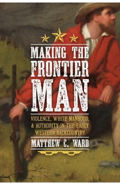 Coperta cărții 'Making the Frontier Man: Violence, White Manhood, and Authority in the Early Western Backcountry - Matthew C. Ward'