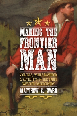 Making the Frontier Man: Violence, White Manhood, and Authority in the Early Western Backcountry - Matthew C. Ward