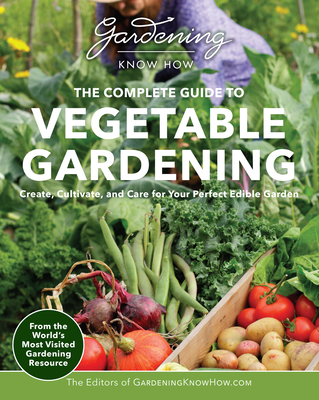 Gardening Know How - The Complete Guide to Vegetable Gardening: Create, Cultivate, and Care for Your Perfect Edible Garden - Editors Of Gardening Know How