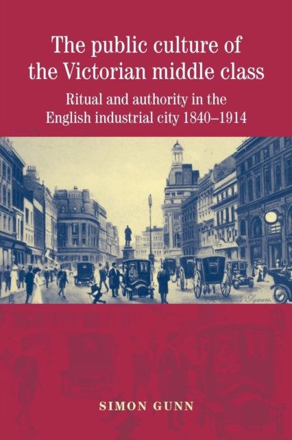 The Public Culture of the Victorian Middle Class: Ritual and Authority in the English Industrial City 1840-1914 - Simon Gunn