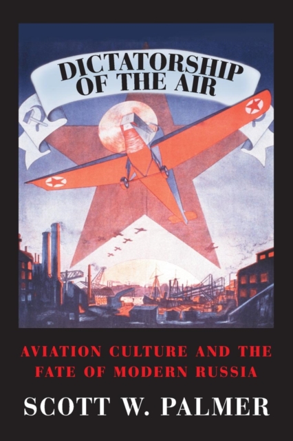 Dictatorship of the Air: Aviation Culture and the Fate of Modern Russia - Scott W. Palmer