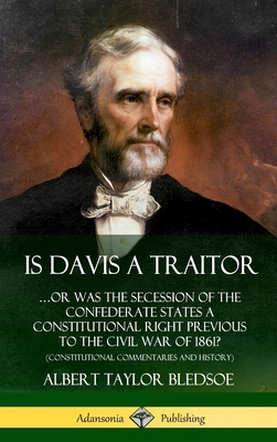 Is Davis a Traitor: ...Or Was the Secession of the Confederate States a Constitutional Right Previous to the Civil War of 1861? (Constitut - Albert Taylor Bledsoe