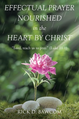 Effectual Prayer Nourished in the Heart by Christ: "Lord, teach us to pray." (Luke 11:1) - Rick D. Bawcom