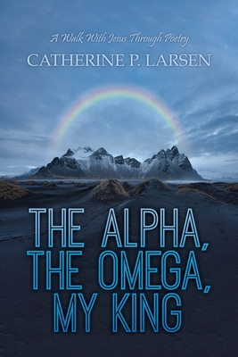 The Alpha, the Omega, My King: A Walk With Jesus Through Poetry - Catherine P. Larsen