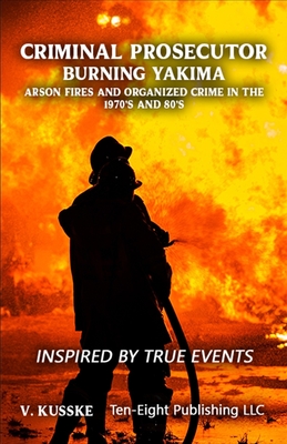 Criminal Prosecutor: Burning Yakima, Arson Fires and Organized Crime in the 1970's and 80's - V. Kusske
