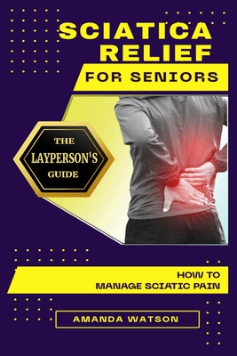 Sciatica Relief for Seniors: The Layperson's Guide on How to Manage Sciatic Pain - Amanda Watson