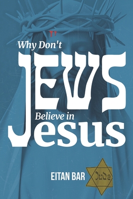 Why Don't Jews Believe in Jesus: A Jewish-Christian Unfolds the Great Mystery - Eitan Bar