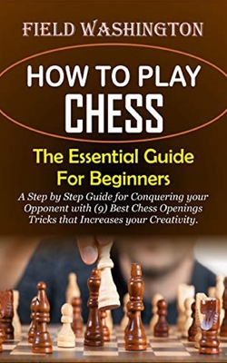 How to Play Chess: The Essential Guide For Beginners: Step by Step Guide for Conquering your Opponent with (9) Best Chess Openings Tricks - Field Washington