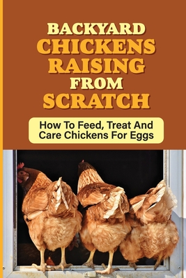 Backyard Chickens Raising From Scratch: How To Feed, Treat And Care Chickens For Eggs: Tips For Raising Backyard Chickens For Beginners - Rusty Zeldin
