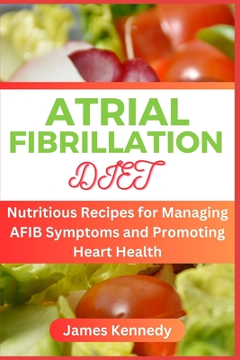 Atrial Fibrillation Diet: Nutritious Recipes for Managing AFIB Symptoms and Promoting Heart Health - James Kennedy