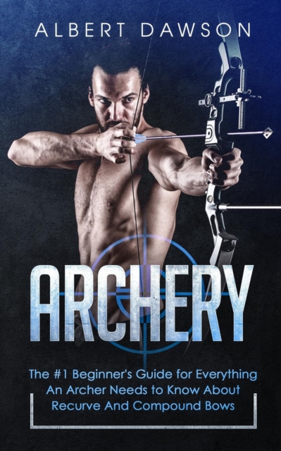 Archery: The #1 Beginner's Guide For Everything An Archer Needs To Know About Recurve And Compound Bows - Albert Dawson