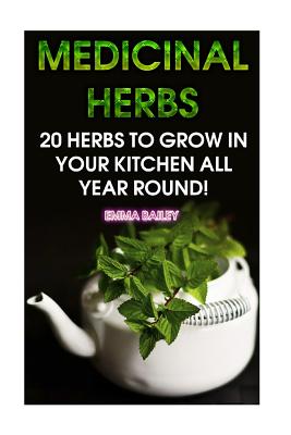 Medicinal Herbs: 20 Herbs to Grow in Your Kitchen All Year Round!: (Growing Herbs, Indoor Gardening) - Emma Bailey