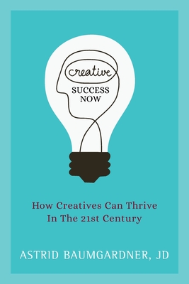 Creative Success Now: How Creatives Can Thrive in the 21st Century - Astrid Baumgardner