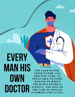 Every Man his own Doctor: The Cold Water, Tepid Water, and Friction-Cure, as Applicable to Every Disease to Which the Human Frame is Subject, an - R T Claridge
