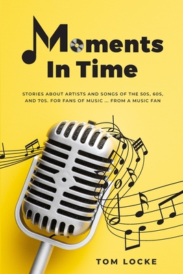 Moments In Time: Stories About Artists And Songs Of The 50s, 60s, And 70s. For Fans Of Music ... From A Music Fan - Tom Locke