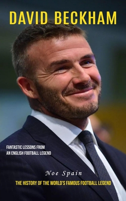 David Beckham: Fantastic Lessons From an English Football Legend (The History of the World's Famous Football Legend) - Noe Spain