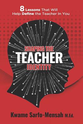 Shaping the Teacher Identity: 8 Lessons That Will Help Define the Teacher in You - Kwame Sarfo-mensah M. Ed