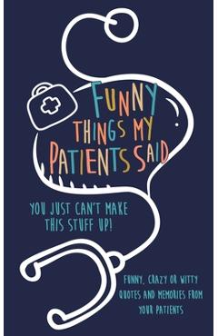Coperta cărții 'Funny Things my Patients Said: You just can't make this stuff up: Funny, Crazy or Witty Quotes and memories from your'