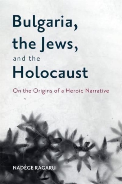 Bulgaria, the Jews, and the Holocaust: On the Origins of a Heroic Narrative - Nadège Ragaru