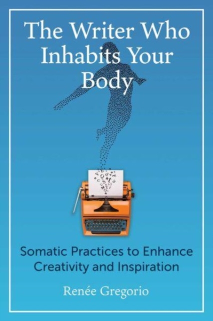 The Writer Who Inhabits Your Body: Somatic Practices to Enhance Creativity and Inspiration - Renée Gregorio