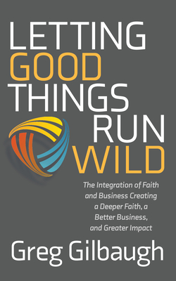 Letting Good Things Run Wild: The Integration of Faith and Business Creating a Deeper Faith, a Better Business, and Greater Impact - Greg Gilbaugh