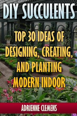 DIY Succulents: Top 30 Ideas of Designing, Creating, and Planting Modern Indoor Gardens: (Terrarium; Projects with Succulents; From Pl - Adrienne Clemens