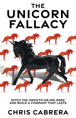 The Unicorn Fallacy: Ditch the Growth-or-Die Herd and Build a Company That Lasts - Chris Cabrera