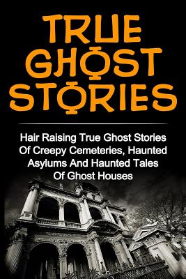 True Ghost Stories: Hair Raising True Ghost Stories Of Creepy Cemeteries, Haunted Asylums And Haunted Tales Of Ghost Houses! - Britney Clark