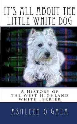 It's All About the Little White Dog: A History of the West Highland White Terrier - Ashleen O'gaea