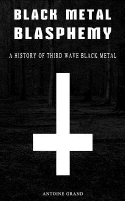 Black Metal Blasphemy: A History Of Third Wave Black Metal: The Untold History Behind The Third Wave Of Black Metal - Antoine Grand