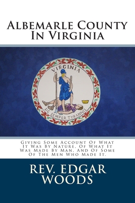 Albemarle County In Virginia: Giving Some Account Of What It Was By Nature, Of What It Was Made By Man, And Of Some Of The Men Who Made It. - Edgar Woods