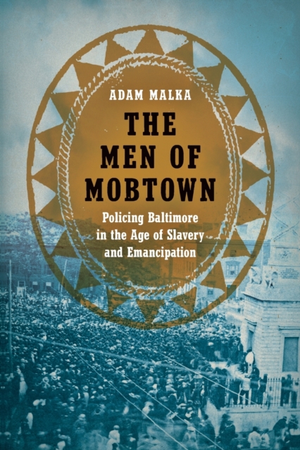 The Men of Mobtown: Policing Baltimore in the Age of Slavery and Emancipation - Adam Malka