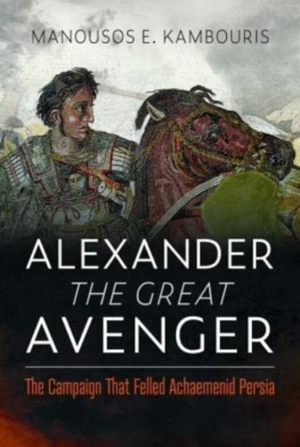 Alexander the Great Avenger: The Campaign That Felled Achaemenid Persia - Manousos E. Kambouris