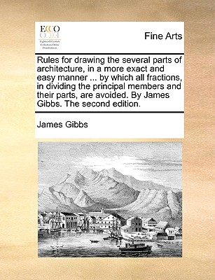 Rules for Drawing the Several Parts of Architecture, in a More Exact and Easy Manner ... by Which All Fractions, in Dividing the Principal Members and - James Gibbs