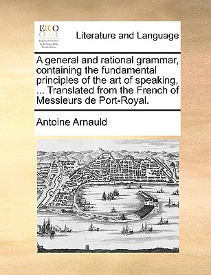 A General and Rational Grammar, Containing the Fundamental Principles of the Art of Speaking, ... Translated from the French of Messieurs de Port-Roya - Antoine Arnauld