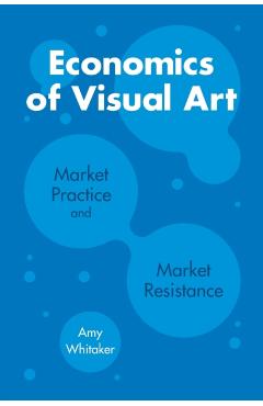 Poza produsului Economics of Visual Art: Market Practice and Market Resistance - Amy Whitaker
