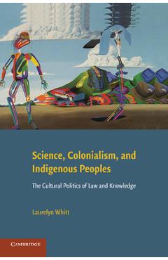 Science, Colonialism, and Indigenous Peoples: The Cultural Politics of Law and Knowledge - Laurelyn Whitt