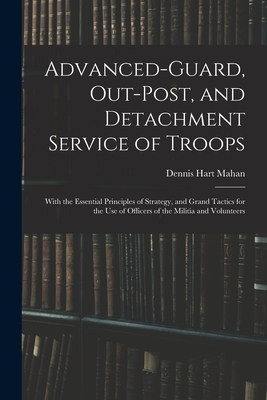Advanced-Guard, Out-Post, and Detachment Service of Troops: With the Essential Principles of Strategy, and Grand Tactics for the Use of Officers of th - Dennis Hart Mahan