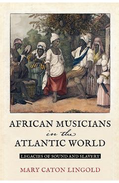 Poza produsului African Musicians in the Atlantic World: Legacies of Sound and Slavery - Mary Caton Lingold