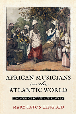 African Musicians in the Atlantic World: Legacies of Sound and Slavery - Mary Caton Lingold