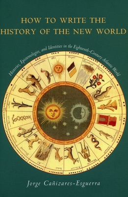 How to Write the History of the New World: Histories, Epistemologies, and Identities in the Eighteenth-Century Atlantic World - Jorge Caizares-esguerra