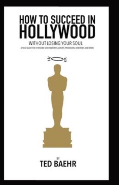How to Succeed in Hollywood Without Losing Your Soul: A Field Guide for Christian Screenwriters, Actors, Producers, Directors, and More - Ted Baehr