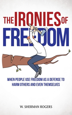 The Ironies of Freedom: When People Use FREEDOM as a Defense to Harm Others and Even Themselves - W. Sherman Rogers