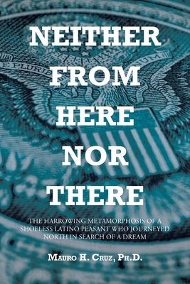 Neither From Here Nor There: The Harrowing Metamorphosis of a Shoeless Latino Peasant Who Journeyed North in Search of a Dream - Mauro H. Cruz