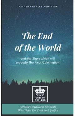 The End of the World and the Signs which will precede The Final Culmination. Catholic Meditations For Souls Who Thirst For Truth and Justice
