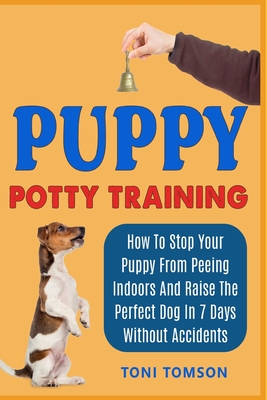 Puppy Potty Training: How To Stop Your Puppy From Peeing Indoors And Raise The Perfect Dog In 7 Days Without Accidents - Toni Tomson