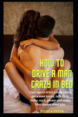 How to Drive a Man Crazy in Bed: Easy tips to drive a man crazy, get a man horny, talk dirty, tease, please and make him always want you. - Jessica Tyler